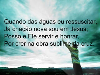 Quando das águas eu ressuscitar,
Já criação nova sou em Jesus;
Posso e Ele servir e honrar,
Por crer na obra sublime da cruz.
 
