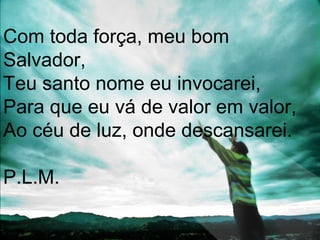 Com toda força, meu bom
Salvador,
Teu santo nome eu invocarei,
Para que eu vá de valor em valor,
Ao céu de luz, onde descansarei.
P.L.M.
 