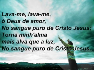 Lava-me, lava-me,
ó Deus de amor,
No sangue puro de Cristo Jesus;
Torna minh'alma
mais alva que a luz,
No sangue puro de Cristo Jesus.
 