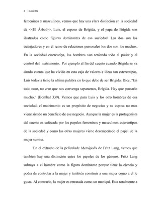 2 GALVAN
femeninos y masculinos, vemos que hay una clara distinción en la sociedad
de <<El Árbol>>. Luis, el esposo de Brígida, y el papa de Brígida son
ilustrados como figuras dominantes de esa sociedad. Los dos son los
trabajadores y en el reino de relaciones personales los dos son los machos.
En la sociedad estereotipa, los hombres van teniendo todo el poder y el
control del matrimonio. Por ejemplo al fin del cuento cuando Brígida se va
dando cuenta que ha vivido en esta caja de valores e ideas tan estereotipas,
Luis todavía tiene la ultima palabra en lo que debe de ser Brígida. Dice, “En
todo caso, no creo que nos convenga separarnos, Brígida. Hay que pensarlo
mucho,” (Bombal 339). Vemos que para Luis y los otro hombres de esa
sociedad, el matrimonio es un propósito de negocias y su esposa no mas
viene siendo un beneficio de ese negocio. Aunque la mujer es la protagonista
del cuento es sufocada por los papeles femeninos y masculinos estereotipos
de la sociedad y como las otras mujeres viene desempeñado el papel de la
mujer sumisa.
En el extracto de la películade Metrópolis de Fritz Lang, vemos que
también hay una distinción entre los papeles de los géneros. Fritz Lang
subraya a el hombre como la figura dominante porque tiene la ciencia y
poder de controlar a la mujer y también construir a una mujer como a el le
gusta. Al contrario, la mujer es retratada como un maniquí. Esta totalmente a
 