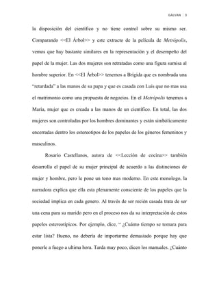 GALVAN 3
la disposición del científico y no tiene control sobre su mismo ser.
Comparando <<El Árbol>> y este extracto de la película de Metrópolis,
vemos que hay bastante similares en la representación y el desempeño del
papel de la mujer. Las dos mujeres son retratadas como una figura sumisa al
hombre superior. En <<El Árbol>> tenemos a Brígida que es nombrada una
“retardada” a las manos de su papa y que es casada con Luis que no mas usa
el matrimonio como una propuesta de negocios. En el Metrópolis tenemos a
María, mujer que es creada a las manos de un científico. En total, las dos
mujeres son controladas por los hombres dominantes y están simbólicamente
encerradas dentro los estereotipos de los papeles de los géneros femeninos y
masculinos.
Rosario Castellanos, autora de <<Lección de cocina>> también
desarrolla el papel de su mujer principal de acuerdo a las distinciones de
mujer y hombre, pero le pone un tono mas moderno. En este monologo, la
narradora explica que ella esta plenamente consciente de los papeles que la
sociedad implica en cada genero. Al través de ser recién casada trata de ser
una cena para su marido pero en el proceso nos da su interpretación de estos
papeles estereotípicos. Por ejemplo, dice, “ ¿Cuánto tiempo se tomara para
estar lista? Bueno, no debería de importarme demasiado porque hay que
ponerle a fuego a ultima hora. Tarda muy poco, dicen los manuales. ¿Cuánto
 