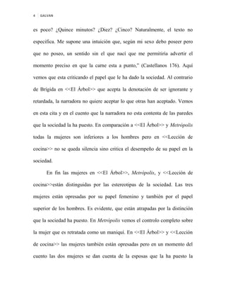 4 GALVAN
es poco? ¿Quince minutos? ¿Diez? ¿Cinco? Naturalmente, el texto no
especifica. Me supone una intuición que, según mi sexo debo poseer pero
que no poseo, un sentido sin el que nací que me permitiría advertir el
momento preciso en que la carne esta a punto,” (Castellanos 176). Aquí
vemos que esta criticando el papel que le ha dado la sociedad. Al contrario
de Brígida en <<El Árbol>> que acepta la denotación de ser ignorante y
retardada, la narradora no quiere aceptar lo que otras han aceptado. Vemos
en esta cita y en el cuento que la narradora no esta contenta de las paredes
que la sociedad la ha puesto. En comparación a <<El Árbol>> y Metrópolis
todas la mujeres son inferiores a los hombres pero en <<Lección de
cocina>> no se queda silencia sino critica el desempeño de su papel en la
sociedad.
En fin las mujeres en <<El Árbol>>, Metrópolis, y <<Lección de
cocina>>están distinguidas por las estereotipas de la sociedad. Las tres
mujeres están opresadas por su papel femenino y también por el papel
superior de los hombres. Es evidente, que están atrapadas por la distinción
que la sociedad ha puesto. En Metrópolis vemos el controlo completo sobre
la mujer que es retratada como un maniquí. En <<El Árbol>> y <<Lección
de cocina>> las mujeres también están opresadas pero en un momento del
cuento las dos mujeres se dan cuenta de la esposas que la ha puesto la
 