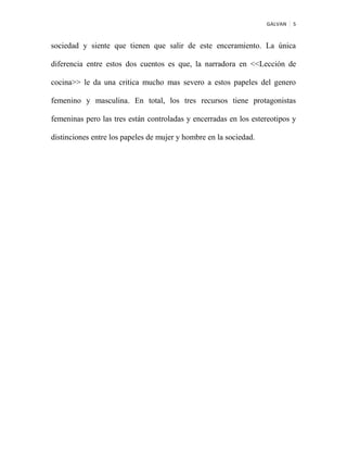 GALVAN 5
sociedad y siente que tienen que salir de este enceramiento. La única
diferencia entre estos dos cuentos es que, la narradora en <<Lección de
cocina>> le da una critica mucho mas severo a estos papeles del genero
femenino y masculina. En total, los tres recursos tiene protagonistas
femeninas pero las tres están controladas y encerradas en los estereotipos y
distinciones entre los papeles de mujer y hombre en la sociedad.
 