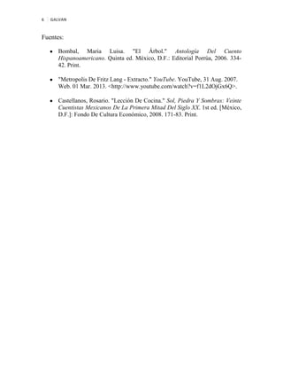 6 GALVAN
Fuentes:
Bombal, Maria Luisa. "El Árbol." Antología Del Cuento
Hispanoamericano. Quinta ed. México, D.F.: Editorial Porrúa, 2006. 334-
42. Print.
"Metropolis De Fritz Lang - Extracto." YouTube. YouTube, 31 Aug. 2007.
Web. 01 Mar. 2013. <http://www.youtube.com/watch?v=f1L2dOjGx6Q>.
Castellanos, Rosario. "Lección De Cocina." Sol, Piedra Y Sombras: Veinte
Cuentistas Mexicanos De La Primera Mitad Del Siglo XX. 1st ed. [México,
D.F.]: Fondo De Cultura Económico, 2008. 171-83. Print.
 