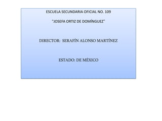 ESCUELA SECUNDARIA OFICIAL NO. 109

     “JOSEFA ORTIZ DE DOMÍNGUEZ”



DIRECTOR: SERAFÍN ALONSO MARTÍNEZ



        ESTADO: DE MÉXICO
 