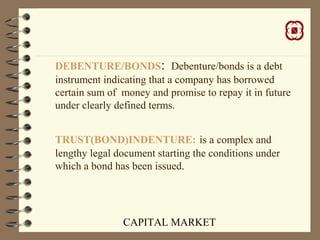 CAPITAL MARKET
DEBENTURE/BONDS: Debenture/bonds is a debt
instrument indicating that a company has borrowed
certain sum of money and promise to repay it in future
under clearly defined terms.
TRUST(BOND)INDENTURE: is a complex and
lengthy legal document starting the conditions under
which a bond has been issued.
 