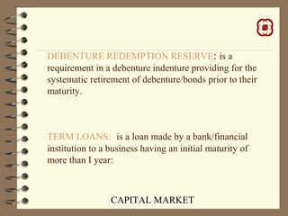 CAPITAL MARKET
DEBENTURE REDEMPTION RESERVE: is a
requirement in a debenture indenture providing for the
systematic retirement of debenture/bonds prior to their
maturity.
TERM LOANS: is a loan made by a bank/financial
institution to a business having an initial maturity of
more than I year:
 