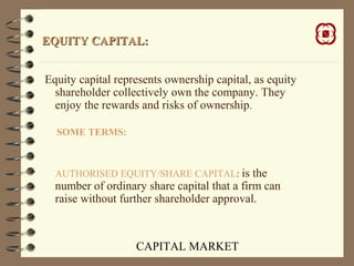CAPITAL MARKET
EQUITY CAPITAL:EQUITY CAPITAL:
Equity capital represents ownership capital, as equity
shareholder collectively own the company. They
enjoy the rewards and risks of ownership.
SOME TERMS:
AUTHORISED EQUITY/SHARE CAPITAL: is the
number of ordinary share capital that a firm can
raise without further shareholder approval.
 