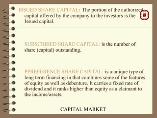 CAPITAL MARKET
ISSUED SHARE CAPITAL: The portion of the authorized
capital offered by the company to the investors is the
Issued capital.
SUBSCRIBED SHARE CAPITAL: is the number of
share (capital) outstanding.
PPREFERENCE SHARE CAPITAL: is a unique type of
long term financing in that combines some of the features
of equity as well as debenture. It carries a fixed rate of
dividend and it ranks higher than equity as a claimant to
the income/assets.
 