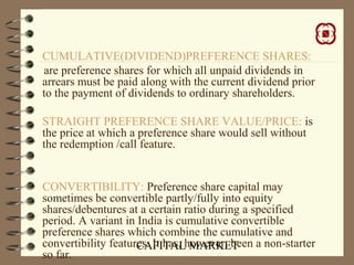 CAPITAL MARKET
CUMULATIVE(DIVIDEND)PREFERENCE SHARES:
are preference shares for which all unpaid dividends in
arrears must be paid along with the current dividend prior
to the payment of dividends to ordinary shareholders.
STRAIGHT PREFERENCE SHARE VALUE/PRICE: is
the price at which a preference share would sell without
the redemption /call feature.
CONVERTIBILITY: Preference share capital may
sometimes be convertible partly/fully into equity
shares/debentures at a certain ratio during a specified
period. A variant in India is cumulative convertible
preference shares which combine the cumulative and
convertibility features. It has, however, been a non-starter
so far.
 