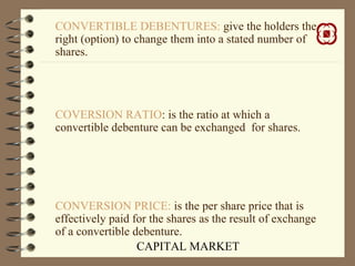 CAPITAL MARKET
CONVERTIBLE DEBENTURES: give the holders the
right (option) to change them into a stated number of
shares.
COVERSION RATIO: is the ratio at which a
convertible debenture can be exchanged for shares.
CONVERSION PRICE: is the per share price that is
effectively paid for the shares as the result of exchange
of a convertible debenture.
 