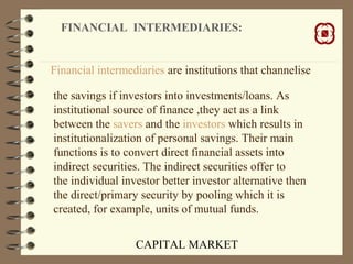CAPITAL MARKET
FINANCIAL INTERMEDIARIES:
Financial intermediaries are institutions that channelise
the savings if investors into investments/loans. As
institutional source of finance ,they act as a link
between the savers and the investors which results in
institutionalization of personal savings. Their main
functions is to convert direct financial assets into
indirect securities. The indirect securities offer to
the individual investor better investor alternative then
the direct/primary security by pooling which it is
created, for example, units of mutual funds.
 