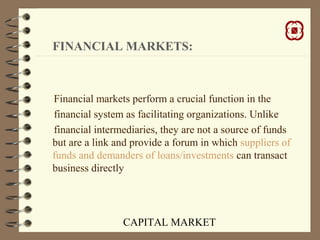 CAPITAL MARKET
FINANCIAL MARKETS:
Financial markets perform a crucial function in the
financial system as facilitating organizations. Unlike
financial intermediaries, they are not a source of funds
but are a link and provide a forum in which suppliers of
funds and demanders of loans/investments can transact
business directly
 