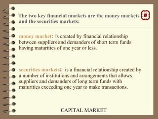 CAPITAL MARKET
The two key financial markets are the money markets
and the securities markets:
money market: is created by financial relationship
between suppliers and demanders of short term funds
having maturities of one year or less.
securities markets: is a financial relationship created by
a number of institutions and arrangements that allows
suppliers and demanders of long term funds with
maturities exceeding one year to make transactions.
 