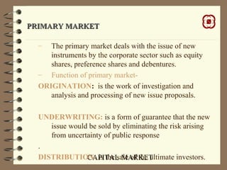 CAPITAL MARKET
PRIMARY MARKETPRIMARY MARKET
– The primary market deals with the issue of new
instruments by the corporate sector such as equity
shares, preference shares and debentures.
– Function of primary market-
ORIGINATION: is the work of investigation and
analysis and processing of new issue proposals.
UNDERWRITING: is a form of guarantee that the new
issue would be sold by eliminating the risk arising
from uncertainty of public response
.
DISTRIBUTION: is the sale of the ultimate investors.
 
