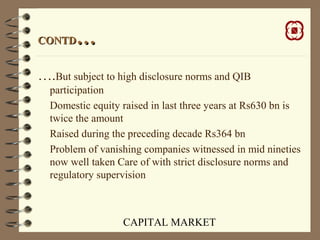 CAPITAL MARKET
CONTDCONTD……
….But subject to high disclosure norms and QIB
participation
Domestic equity raised in last three years at Rs630 bn is
twice the amount
Raised during the preceding decade Rs364 bn
Problem of vanishing companies witnessed in mid nineties
now well taken Care of with strict disclosure norms and
regulatory supervision
 