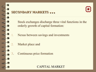 CAPITAL MARKET
SECONDARY MARKETSSECONDARY MARKETS ……
Stock exchanges discharge three vital functions in the
orderly growth of capital formation:
1. Nexus between savings and investments
2. Market place and
3. Continuous price formation
 