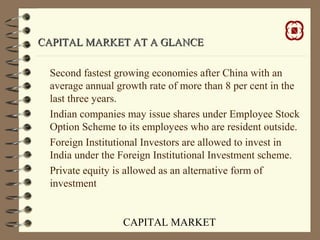 CAPITAL MARKET
CAPITAL MARKET AT A GLANCECAPITAL MARKET AT A GLANCE
Second fastest growing economies after China with an
average annual growth rate of more than 8 per cent in the
last three years.
Indian companies may issue shares under Employee Stock
Option Scheme to its employees who are resident outside.
Foreign Institutional Investors are allowed to invest in
India under the Foreign Institutional Investment scheme.
Private equity is allowed as an alternative form of
investment
 