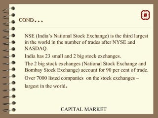 CAPITAL MARKET
CONDCOND……
NSE (India’s National Stock Exchange) is the third largest
in the world in the number of trades after NYSE and
NASDAQ.
India has 23 small and 2 big stock exchanges.
The 2 big stock exchanges (National Stock Exchange and
Bombay Stock Exchange) account for 90 per cent of trade.
Over 7000 listed companies on the stock exchanges –
largest in the world.
 