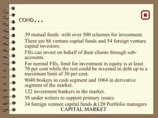 CAPITAL MARKET
CONDCOND……
39 mutual funds with over 500 schemes for investment.
There are 86 venture capital funds and 54 foreign venture
capital investors.
FIIs can invest on behalf of their clients through sub-
accounts.
For normal FIIs, limit for investment in equity is at least
70 per cent while the rest could be invested in debt up to a
maximum limit of 30 per cent.
9040 brokers in cash segment and 1064 in derivative
segment of the market.
122 investment bankers in the market.
58 under writers to support primary issues.
34 foreign venture capital funds &120 Portfolio managers
 