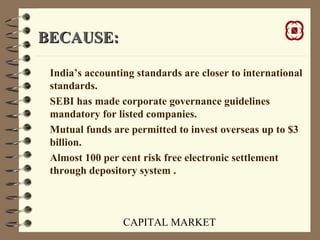 CAPITAL MARKET
BECAUSE:BECAUSE:
India’s accounting standards are closer to international
standards.
SEBI has made corporate governance guidelines
mandatory for listed companies.
Mutual funds are permitted to invest overseas up to $3
billion.
Almost 100 per cent risk free electronic settlement
through depository system .
 