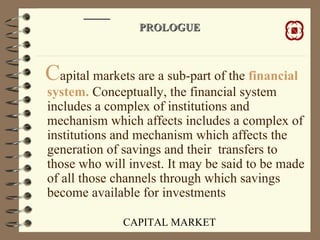 CAPITAL MARKET
PROLOGUEPROLOGUE
Capital markets are a sub-part of the financial
system. Conceptually, the financial system
includes a complex of institutions and
mechanism which affects includes a complex of
institutions and mechanism which affects the
generation of savings and their transfers to
those who will invest. It may be said to be made
of all those channels through which savings
become available for investments
 