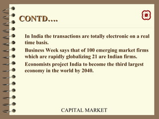 CAPITAL MARKET
CONTD….CONTD….
In India the transactions are totally electronic on a real
time basis.
Business Week says that of 100 emerging market firms
which are rapidly globalizing 21 are Indian firms.
Economists project India to become the third largest
economy in the world by 2040.
 
