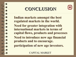 CAPITAL MARKET
CONCLUSIONCONCLUSION
Indian markets amongst the best
regulated markets in the world.
Need for greater integration with
international markets in terms of
capital flows, products and processes
Need to introduce new age financial
products and to encourage.
participation of new age investors.
 