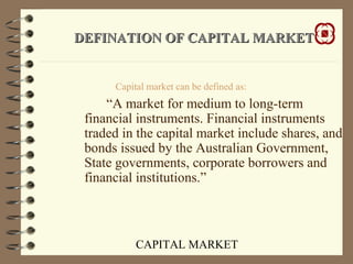 CAPITAL MARKET
DEFINATION OF CAPITAL MARKETDEFINATION OF CAPITAL MARKET
Capital market can be defined as:
“A market for medium to long-term
financial instruments. Financial instruments
traded in the capital market include shares, and
bonds issued by the Australian Government,
State governments, corporate borrowers and
financial institutions.”
 