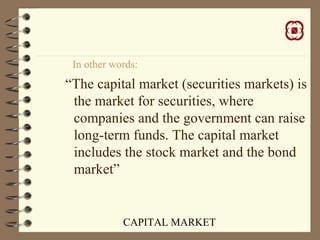 CAPITAL MARKET
In other words:
“The capital market (securities markets) is
the market for securities, where
companies and the government can raise
long-term funds. The capital market
includes the stock market and the bond
market”
 