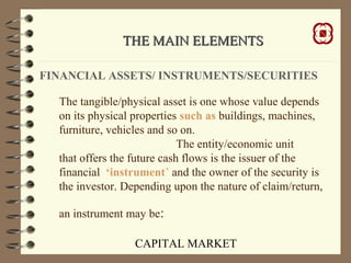 CAPITAL MARKET
THE MAIN ELEMENTSTHE MAIN ELEMENTS
FINANCIAL ASSETS/ INSTRUMENTS/SECURITIES
The tangible/physical asset is one whose value depends
on its physical properties such as buildings, machines,
furniture, vehicles and so on.
The entity/economic unit
that offers the future cash flows is the issuer of the
financial ‘instrument’ and the owner of the security is
the investor. Depending upon the nature of claim/return,
an instrument may be:
 
