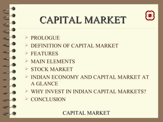 CAPITAL MARKET
CAPITAL MARKETCAPITAL MARKET
 PROLOGUE
 DEFINITION OF CAPITAL MARKET
 FEATURES
 MAIN ELEMENTS
 STOCK MARKET
 INDIAN ECONOMY AND CAPITAL MARKET AT
A GLANCE
 WHY INVEST IN INDIAN CAPITAL MARKETS?
 CONCLUSION
 