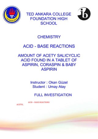 TED ANKARA COLLEGE
FOUNDATION HIGH
SCHOOL
CHEMISTRY
ACID - BASE REACTIONS
AMOUNT OF ACETY SALICYCLIC
ACID FOUND IN A TABLET OF
ASPIRIN, CORASPIN & BABY
ASPIRIN
Instructor : Okan Güzel
Student : Umay Atay
FULL INVESTIGATION
ACID – BASE REACTIONS
ACETYL
 