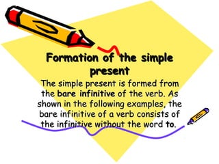 Formation of the simpleFormation of the simple
presentpresent
The simple present is formed fromThe simple present is formed from
thethe bare infinitivebare infinitive of the verb. Asof the verb. As
shown in the following examples, theshown in the following examples, the
bare infinitive of a verb consists ofbare infinitive of a verb consists of
the infinitive without the wordthe infinitive without the word toto..
 