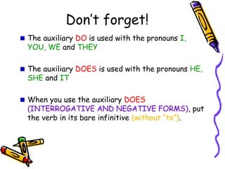 Don’t forget!
The auxiliary DO is used with the pronouns I,
YOU, WE and THEY
The auxiliary DOES is used with the pronouns HE,
SHE and IT
When you use the auxiliary DOES
(INTERROGATIVE AND NEGATIVE FORMS),
put the verb in its bare infinitive (without “to”).
 