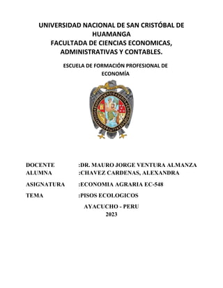 UNIVERSIDAD NACIONAL DE SAN CRISTÓBAL DE
HUAMANGA
FACULTADA DE CIENCIAS ECONOMICAS,
ADMINISTRATIVAS Y CONTABLES.
ESCUELA DE FORMACIÓN PROFESIONAL DE
ECONOMÍA
DOCENTE :DR. MAURO JORGE VENTURA ALMANZA
ALUMNA :CHAVEZ CARDENAS, ALEXANDRA
ASIGNATURA :ECONOMIA AGRARIA EC-548
TEMA :PISOS ECOLOGICOS
AYACUCHO - PERU
2023
 