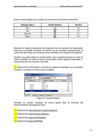 Ingeniería de Sistemas y Automática                           Prácticas de Microcontroladores PIC




Existen teclas rápidas para realizar las funciones de simulación anteriores:




Mientras se realiza la ejecución del programa con las opciones de depuración
anteriores es posible visualizar los valores de las variables superponiendo el
cursor del ratón sobre los nombres de las variables en la ventana de programa.

También se puede utilizar la ventana Watch para visualizar siempre el valor de
ciertas variables de interés (como el acumulador, otros registros especiales, u
otras posiciones de memoria). Para ello,

→   Seleccionad View>Watch y marcad los registros especiales que se desean
visualizar o escribid el nombre de las variables.




                                      Figura 10. Ventana Watch.

También es posible visualizar de forma global toda la memoria del
microcontrolador agrupada por tipos:

→ Seleccionad View>Special Function Registers
→ Seleccionad View>Program Memory
→ Seleccionad View>File Registers
→ Seleccionad View>EEPROM


                                                                                                    - 14 -
 