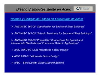 Diseño Sismo-Resistente en Acero
 ANSI/AISC 360-05 “Specification for Structural Steel Buildings”
Normas y Códigos de Diseño de Estructuras de Acero
 ANSI/AISC 341-05 “Seismic Provisions for Structural Steel Buildings”
 ANSI/AISC 358-05 “Prequalified Connections for Special and
Intermediate Steel Moment Frames for Seismic Applications”
 AISC LRFD-99 “Load Resistance Factor Design”
 AISC ASD-01 “Allowable Stress Design”
 AISC – Steel Design Guide (Second Edition)
 