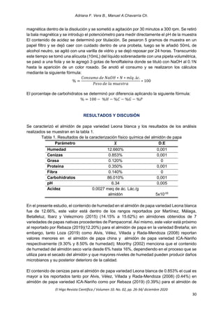 Adriana F. Vera B., Manuel A.Chavarría Ch.
El Higo Revista Científica / Volumen 10. No. 02, pp. 26-34/ diciembre 2020
30
magnética dentro de la disolución y se sometió a agitación por 30 minutos a 300 rpm. Se retiró
la bala magnética y se introdujo el potenciómetro para medir directamente el pH de la muestra
El contenido de acidez se determinó por titulación. Se pesaron 5 gramos de muestra en un
papel filtro y se dejó caer con cuidado dentro de una probeta, luego se le añadió 50mL de
alcohol neutro, se agitó con una varilla de vidrio y se dejó reposar por 24 horas. Transcurrido
este tiempo se tomó una alícuota (10mL) del líquido sobrenadante con una pipeta volumétrica,
se pasó a una fiola y se le agregó 3 gotas de fenolftaleína donde se tituló con NaOH al 0.1N
hasta la aparición de un color rosado. Se anotó el consumo y se realizaron los cálculos
mediante la siguiente fórmula:
% =
𝐶𝑜𝑛𝑠𝑢𝑚𝑜 𝑑𝑒 𝑁𝑎𝑂𝐻 ∗ 𝑁 ∗ 𝑚𝑙𝑞. á𝑐.
𝑃𝑒𝑠𝑜 𝑑𝑒 𝑙𝑎 𝑚𝑢𝑒𝑠𝑡𝑟𝑎
∗ 100
El porcentaje de carbohidratos se determinó por diferencia aplicando la siguiente fórmula:
% = 100 − %𝐻 − %𝐶 − %𝐺 − %𝑃
RESULTADOS Y DISCUSIÓN
Se caracterizó el almidón de papa variedad Leona blanca y los resultados de los análisis
realizados se muestran en la tabla 1.
Tabla 1. Resultados de la caracterización físico química del almidón de papa
Parámetro 𝑿
̅ D.E
Humedad 12.660% 0,001
Cenizas 0.853% 0,001
Grasa 0.120% 0
Proteína 0.350% 0,001
Fibra 0.140% 0
Carbohidratos 86.010% 0,001
pH 6.34 0,005
Acidez 0.0027 meq de ác. Lác./g
almidón 5x10-05
En el presente estudio, el contenido de humedad en el almidón de papa variedad Leona blanca
fue de 12.66%, este valor está dentro de los rangos reportados por Martínez, Málaga,
Betalleluz, Ibarz y Velezmoro (2015) (14.15% a 15.62%) en almidones obtenidos de 7
variedades de papas nativas procedentes de Pampacorral. Así mismo, este valor está próximo
al reportado por Rebaza (2019)(12.20%) para el almidón de papa en la variedad Bretaña; sin
embargo, tanto Loza (2019) como Alvis, Vélez, Villada y Rada-Mendoza (2008) reportan
valores menores en el almidón de papa china y almidón de papa variedad ICA-Nariño
respectivamente (9.30% y 8.50% de humedad); Moorthy (2002) menciona que el contenido
de humedad del almidón seco varía desde 6% hasta 16%, dependiendo en el proceso que se
utiliza para el secado del almidón y que mayores niveles de humedad pueden producir daños
microbianos y su posterior deterioro de la calidad.
El contenido de cenizas para el almidón de papa variedad Leona blanca de 0.853% el cual es
mayor a los reportados tanto por Alvis, Vélez, Villada y Rada-Mendoza (2008) (0.44%) en
almidón de papa variedad ICA-Nariño como por Rebaza (2019) (0.39%) para el almidón de
 