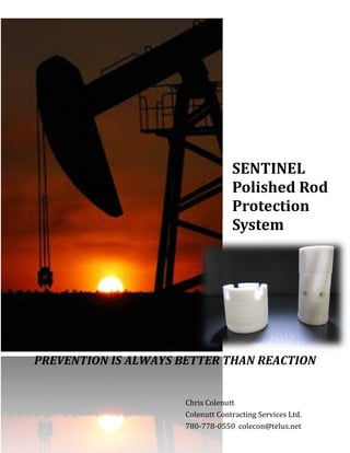 SENTINEL
Polished Rod
Protection
System
Chris Colenutt
Colenutt Contracting Services Ltd.
780-778-0550 colecon@telus.net
PREVENTION IS ALWAYS BETTER THAN REACTION
 