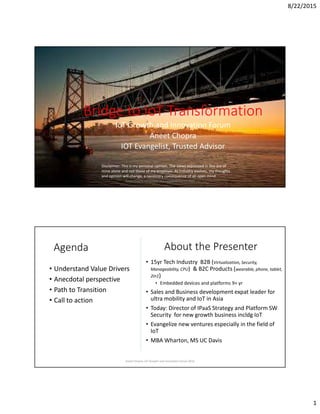 8/22/2015
1
Bridge to IoT Transformation
IoT Growth and Innovation Forum
Aneet Chopra
IOT Evangelist, Trusted Advisor
Disclaimer: This is my personal opinion. The views expressed in this are of
mine alone and not those of my employer. As industry evolves, my thoughts
and opinion will change, a necessary consequence of an open mind
Aneet Chopra, IoT Growth and Innovation Forum 2015
Agenda
• Understand Value Drivers
• Anecdotal perspective
• Path to Transition
• Call to action
About the Presenter
• 15yr Tech Industry B2B (Virtualization, Security,
Manageability, CPU) & B2C Products (wearable, phone, tablet,
2in1)
• Embedded devices and platforms 9+ yr
• Sales and Business development expat leader for
ultra mobility and IoT in Asia
• Today: Director of IPaaS Strategy and Platform SW
Security for new growth business incldg IoT
• Evangelize new ventures especially in the field of
IoT
• MBA Wharton, MS UC Davis
Aneet Chopra, IoT Growth and Innovation Forum 2015
 