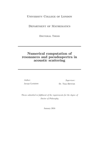 University College of London
Department of Mathematics
Doctoral Thesis
Numerical computation of
resonances and pseudospectra in
acoustic scattering
Author:
Jacopo Lanzoni
Supervisor:
Dr. Timo Betcke
Thesis submitted in fulﬁlment of the requirements for the degree of
Doctor of Philosophy
January 2016
 