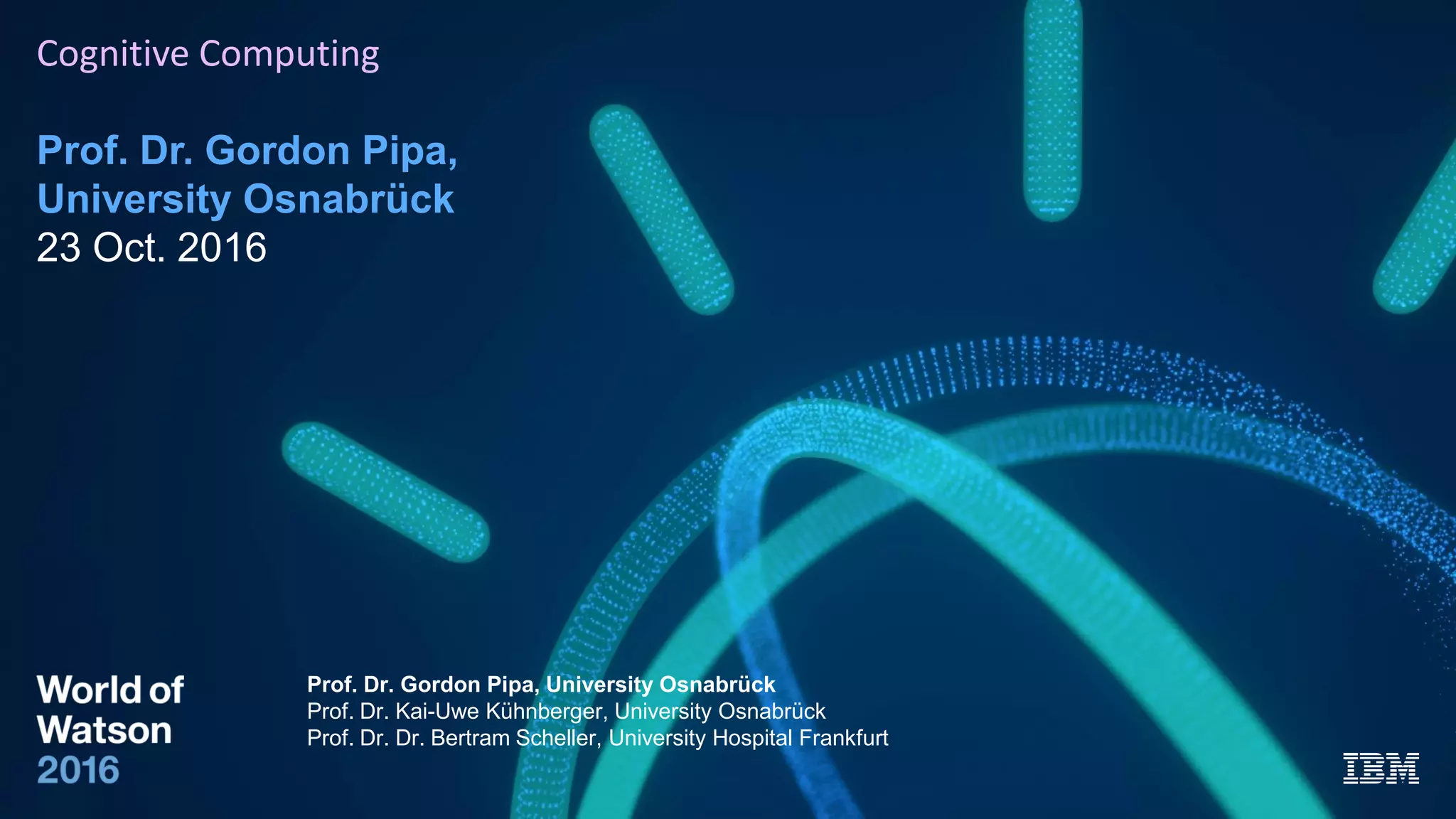 Cognitive Computing
Prof. Dr. Gordon Pipa,
University Osnabrück
23 Oct. 2016
Prof. Dr. Gordon Pipa, University Osnabrück
Prof. Dr. Kai-Uwe Kühnberger, University Osnabrück
Prof. Dr. Dr. Bertram Scheller, University Hospital Frankfurt
 