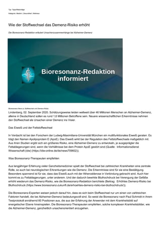 Typ: Tipps/Ratschläge
Kategorie: Medizin | Gesundheit | Wellness
Wie der Stoffwechsel das Demenz-Risiko erhöht
Die Bioresonanz-Redaktion erläutert Ursachenzusammenhänge bei Alzheimer-Demenz
Bioresonanz-News zu Stoffwechsel und Demenz-Risiko
Lindenberg, 02. September 2020. Schätzungsweise leiden weltweit über 46 Millionen Menschen an Alzheimer-Demenz,
alleine in Deutschland sollen es rund 1,6 Millionen Betroffene sein. Neuere wissenschaftlichen Erkenntnisse nehmen
den Stoffwechsel als Ursachen einer Demenz ins Visier.
Das Eiweiß und der Fettstoffwechsel
In Verdacht ist bei den Forschern der Ludwig-Maximilians-Universität München ein multifunktionales Eiweiß geraten. Es
trägt den Namen Apolipoprotein E (ApoE). Das Eiweiß wirkt bei der Regulation des Fettstoffwechsels maßgeblich mit.
Aus ihren Studien ergibt sich ein größeres Risiko, eine Alzheimer-Demenz zu entwickeln, je ausgeprägter die
Fettablagerungen sind, wenn die Verhältnisse bei dem Protein ApoE gestört sind (Quelle: Informationsdienst
Wissenschaft (idw) (https://idw-online.de/de/news709602)).
Was Bioresonanz-Therapeuten empfehlen
Aus langjähriger Erfahrung vieler Ganzheitsmediziner spielt der Stoffwechsel bei zahlreichen Krankheiten eine zentrale
Rolle, so auch bei neurologischen Erkrankungen wie die Demenz. Die Erkenntnisse sind für sie eine Bestätigung.
Besonders spannend ist für sie, dass das Eiweiß auch mit der Atherosklerose in Verbindung gebracht wird. Auch hier
kommt es zu Fettablagerungen, unter anderem. Und der dadurch bewirkte Bluthochdruck bei Verengung der Gefäße
erhöht wiederum das Demenz-Risiko, wie die Bioresonanz-Redaktion berichtete (Beitrag: Erhöhtes Demenz-Risiko bei
Bluthochdruck (https://www.bioresonanz-zukunft.de/erhoehtes-demenz-risiko-bei-bluthochdruck/)).
Die Bioresonanz-Experten weisen jedoch darauf hin, dass es sich beim Stoffwechsel nur um einen von zahlreichen
Faktoren handelt, die bei Alzheimer-Demenz bedeutungsvoll sind. So weist die Bioresonanz nach Paul Schmidt in ihrem
Testprotokoll annähernd 60 Positionen aus, die aus der Erfahrung der Anwender mit dem Krankheitsbild auf
energetischer Ebene hineinspielen. Die Bioresonanz-Therapeuten empfehlen, solche komplexen Krankheitsbilder, wie
die Alzheimer-Demenz, ganzheitlich ursachenorientiert anzugehen.
 