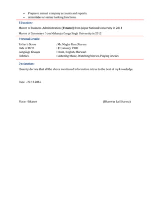  Prepared annual company accounts and reports.
 Administered online banking functions.
Education:-
Master of Business Administration (Finance) from JaipurNationalUniversity in 2014
Master of Commerce from Maharaja Ganga Singh University in 2012
Personal Details:-
Father’s Name : Mr. Magha Ram Sharma
Date of Birth : 4th January 1988
Language Known : Hindi, English, Marwari
Hobbies : Listening Music, Watching Movies,Playing Cricket.
Declaration:-
I hereby declare that all the above mentioned information is true to the best of my knowledge.
Date: - 22.12.2016
Place:-Bikaner (Bhanwar Lal Sharma)
 