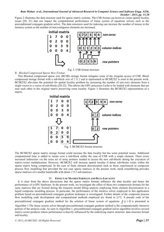 Ram Mohan et al., International Journal of Advanced Research in Computer Science and Software Engg. 3(10),
October - 2013, pp. 13-20
© 2013, IJARCSSE All Rights Reserved Page | 15
Figure 2 illustrates the data structure used for sparse matrix systems. The CSR format can however create spatial locality
issues [20, 21] that can impact the computational performance of linear system of equations solvers such as the
preconditioned conjugate gradient solver. The data structures used for indexing can increase the number of misses in the
memory system as the number of non-contiguous elements are increased.
Fig. 2. CSR format structure
B. Blocked Compressed Sparse Row Format
This Blocked compressed sparse row (BCSR) storage format mitigates some of the irregular access of CSR. Block
compressed storage format with a sub-block size of 2 X 2 and is represented as BCSR2X2 is used in the present work.
BCSR2X2 alleviates the potential for spatial locality problem by increasing the number of non-zero elements from a
single vector to a vector of sub-blocks [20-22]. This allows the GPU processor Cache to be loaded with elements that are
near each other in the original matrix preserving some locality. Figure 3 illustrates the BCSR2X2 representation of a
matrix.
Fig. 3. BCSR2X2 format structure
The BCSR2X2 sparse matrix storage format could increase the data locality but has some potential issues. Additional
computational time is added to iterate over a sub-block unlike the case of CSR with a single element. There exists
increased indirection via the extra set of array pointers needed to access the new sub-blocks during the execution of
matrix-vector multiplication. However, BCSR2X2 will increase spatial locality if dense sub-blocks exists within the
sparse matrix being compressed. In the case of finite element discretization such as those experienced in composite
process flow modelling that provided the test case sparse matrices in the present work, mesh renumbering provides
sparse matrices of a smaller bandwidth with dense 2 X 2 sub-matrices.
IV. EFFECT OF MATRIX FORMATS AND DATA LOCALITY
It is clear from the above discussions that the sparse matrix formats influence the data locality and hence the
performance of a GPU hardware. In the present work, we investigate the effect of these two compression formats for the
same matrices that are formed during the transient mould filling analysis employing finite element discretization in a
liquid composite moulding process. In particular, the performance of the iterative solver employed in this application
problem based on preconditioned conjugate gradient technique is investigated. Further details of the composite process
flow modelling code development and computational methods employed are found in [17]. A pseudo code of the
preconditioned conjugate gradient method for the solution of linear system of equations bxA  is presented in
Algorithm 1.The linear system solver through preconditioned conjugate gradient method is the computationally intensive
portion of the analysis code. As seen in Algorithm 1, preconditioned conjugate gradient solver algorithm involves several
matrix-vector products whose performance is heavily influenced by the underlying matrix structure, data structure format
and locality.
 