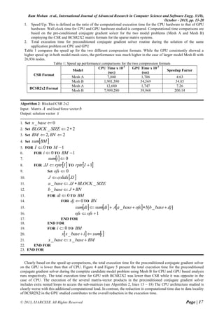 Ram Mohan et al., International Journal of Advanced Research in Computer Science and Software Engg. 3(10),
October - 2013, pp. 13-20
© 2013, IJARCSSE All Rights Reserved Page | 17
1. Speed Up: This is defined as the ratio of the computational execution time for the CPU hardware to that of GPU
hardware. Wall clock time for CPU and GPU hardware studied is compared. Computational time comparisons are
based on the pre-conditioned conjugate gradient solver for the two model problems (Mesh A and Mesh B)
employing the CSR and BCSR2X2 matrix formats for the sparse matrix systems.
2. Total execution time for preconditioned conjugate gradient solver routine during the solution of the same
application problem on CPU and GPU
Table 1 compares the speed up for the two different compression formats. While the GPU consistently showed a
higher speed up in both model mesh sizes, the performance was much higher in the case of larger model Mesh B with
26,936 nodes.
Table 1: Speed up performance comparisons for the two compression formats
CSR Format
Model
CPU Time x 10-3
(sec)
GPU Time x 10-3
(sec)
Speedup Factor
Mesh A 7,880 1,706 4.63
Mesh B 1,901,580 54,569 34.85
BCSR2x2 Format
Mesh A 12,680 1,747 7.26
Mesh B 7,999,280 39,968 200.14
Algorithm 2: Blocked CSR 2x2
Input: Matrix A and load/force vector b
Output: solution vector x
1. Set 0_ basex
2. Set 22_ SIZEBLOCK
3. Set 2,2  BNBM
4. Set  BMsum
5. FOR 0I TO 1M
6. FOR 0i TO 1BM
7.   0isum
8. FOR  IrptrJJ  TO  1Irptr
9. Set 0ofs
10.  JJcolidxJ 
11. SIZEBLOCKJJbasea __ 
12. BNJbaseb _
13. FOR 0di TO BM
14. FOR 0dj TO BN
15.       ]_[_ djbasebbofsbaseaAdisumdisum 
16. 1 ofsofs
17. END FOR
18. END FOR
19. FOR 0i TO BM
20.    isumibasexx _
21. BMbasexbasex  __
22. END FOR
23. END FOR
Clearly based on the speed up comparisons, the total execution time for the preconditioned conjugate gradient solver
on the GPU is lower than that of CPU. Figure 4 and Figure 5 present the total execution time for the preconditioned
conjugate gradient solver during the complete candidate model problem using Mesh B for CPU and GPU based analysis
runs respectively. The total execution time for GPU with BCSR2X2 was lower than CSR while it was opposite in the
case of CPU. The execution of the several matrix-vector products in the preconditioned conjugate gradient solver
includes extra nested loops to access the sub-matrices (see Algorithm 2, lines 13 – 18) The CPU architecture studied is
clearly worse with this additional computational load. In contrast, the reduction in computational time due to data locality
of BCSR2X2 in the GPU studied contributes to the overall reduction in the execution time.
 