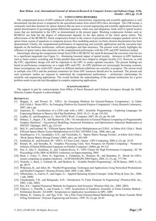 Ram Mohan et al., International Journal of Advanced Research in Computer Science and Software Engg. 3(10),
October - 2013, pp. 13-20
© 2013, IJARCSSE All Rights Reserved Page | 19
VI. CONCLUDING REMARKS
The computational power of GPU-enhanced software for deterministic engineering and scientific applications is well
documented, but that power is tempered by the specialized nature from which GPUs have developed. The CSR format, a
commonly used data structure for sparse matrices that are seen in several engineering and scientific applications based on
spatial discretization of governing partial differential equations, while easy and ubiquitous, lends itself to spatial locality
issues that are detrimental to the GPU as demonstrated in the present paper. Blocking compression formats such as
BCSR2x2 can help but the degree of enhancement depends on the data pattern of the initial sparse matrix. The
effectiveness of the BCSR2X2, block compression format in the context of preconditioned conjugate gradient solver for
sparse linear system of equations in composite process flow modelling analysis via finite element discretization has been
demonstrated. Clearly, the computational performance of engineering and scientific applications and the execution time
depends on the hardware architecture, software paradigms and data structures. The present work clearly highlights the
influence of sparse matrix data structures on the computational performance with the CPU and GPU hardware studied.
Interestingly altering the compression format from CSR to BCSR2X2 for mesh B decreased the execution time but not
by a significant magnitude (see Figure 5) – illustrating lessened impact of spatial locality. Advances in GPU hardware
such as faster context switching and Nvidia parallel data-cache have helped to mitigate locality [31]. However, as with
the CPU, algorithmic design will still be important to the GPU to ensure optimal execution. The present findings are
based on performance comparisons on a single GPU and CPU. As GPU platforms are increasingly becoming common,
future investigations into multi-GPU clusters in different hardware platforms are currently in progress. The current trend
in multiple core CPUs and the potential contention for finite GPU resources should also be examined. The present and
such systematic studies are required to understand the computational performance – architecture relationships for
scientific and engineering applications. This would facilitate the understanding of the optimal architecture for a given
problem needs to provide best throughput in complex engineering applications.
ACKNOWLEDGMENT
The support in part by contracts/grants from Office of Naval Research and Clarkson Aerospace through the AFRL
Minority Leaders Program is acknowledged.
REFERENCES
[1] Boggan, S., and Pressel, D.: ‘GPUs: An Emerging Platform for General-Purpose Computation’, in Editor
(Ed.)^(Eds.): ‘Book GPUs: An Emerging Platform for General-Purpose Computation’ (Army Research Laboratory,
2007, edn.), pp.
[2] Jespersen, D.: ‘Acceleration of a CFD code with a GPU’, Scientific Programming - Exploring Languages for
Expressing Medium to Massive On-Chip Parallelism, 2010, 18, (3 - 4), pp. 193-201
[3] Luebke, D., and Humphreys, G.: ‘How GPUs Work’, Computer, 2007, 40, (2), pp. 96-100
[4] Dokken, T., Hagen, T.R., and Hjelmervik, J.M.: ‘An Introduction to General-Purpose Computing on Programmable
Graphics Hardware’: ‘Geometrical Modelling, Numerical Simulation, and Optimization: Industrial Mathematics at
SINTEF’ (Springer, 2007), pp. 123-161
[5] Bell, N., and Garland, M.: ‘Efficient Sparse Matrix-Vector Multiplication on CUDA’, in Editor (Ed.)^(Eds.): ‘Book
Efficient Sparse Matrix-Vector Multiplication on CUDA’ (NVIDIA Corp., 2008, edn.), pp.
[6] Smailbegovic, F.S., Gaydadjiev, G.N., and Vassiliadis, S.: ‘Sparse Matrix Storage Format’, in Editor (Ed.)^(Eds.):
‘Book Sparse Matrix Storage Format’ (2005, edn.), pp. 445-448
[7] Fatahalian, K., and Houston, M.: ‘GPUs: A Closer Look’, Queue - GPU Computing, 2008, 6, (2), pp. 18-28
[8] Rumpf, M., and Strzodka, R.: ‘Graphics Processing Units: New Prospects for Parallel Computing’: ‘Numerical
Solution of Partial Differential Equations on Parallel Computers’ (2006), pp. 89-132
[9] Fan, Z., Qiu, F., Kaufman, A., and Yoakum-Stover, S.: ‘GPU Cluster for High Performance Computing’, SC '04
Proceedings of the 2004 ACM/IEEE conference on Supercomputing, 2004
[10] Buck, I., Foley, T., Horn, D., Sugerman, J., Fatahalian, K., Houston, M., and Hanrahan, P.: ‘Brook for GPUs:
stream computing on graphics hardware’, ACM SIGGRAPH 2004 Papers, 2004, 23, (3), pp. 777-786
[11] Nickolls, J., Buck, I., Garland, M., and Skadron, K.: ‘Scalable Parallel Programming’, ACM Queue, 2008, 6, (2),
pp. 40-53
[12] Wilkinson, B., and Allen, M.: ‘Parallel Programming: Techniques and Applications Using Networked Workstations
and Parallel Computers’ (Pearson Prentice Hall, 2005, 2 edn. 2005)
[13] Silberschatz, A., Galvin, P., and Gagne, G.: ‘Applied Operating System Concepts’ (John Wiley & Sons, Inc., 2000,
1 edn. 2000)
[14] Chandrupatla, T.R., and Belegundu, A.D.: ‘Introduction To Finite Elements In Engineering’ (Prentice-Hall, Inc.,
2002, 3 edn. 2002)
[15] Rao, S.S.: ‘Applied Numerical Methods for Engineers And Scientists’ (Prentice-Hall, Inc., 2002. 2002)
[16] Filipovic, J., Peterlfk, I., and Fousek, J.: ‘GPU Acceleration of Equations Assembly in Finite Element Method -
Preliminary Results’, SAAHPC: Symposium on Application Accelerators in HPC, 2009
[17] Mohan, R., Tamma, K., and Ngo, N.D.: ‘On a Pure Finite-Element-Based Methodology for Resin Transfer Mold
Filling Simulations’, Polymer Engineering and Science, 1999, 39, (1), pp. 26-43
 