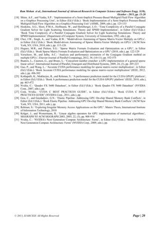 Ram Mohan et al., International Journal of Advanced Research in Computer Science and Software Engg. 3(10),
October - 2013, pp. 13-20
© 2013, IJARCSSE All Rights Reserved Page | 20
[18] Shinn, A.F., and Vanka, S.P.: ‘Implementation of a Semi-Implicit Pressure-Based Multigrid Fluid Flow Algorithm
on a Graphics Processing Unit’, in Editor (Ed.)^(Eds.): ‘Book Implementation of a Semi-Implicit Pressure-Based
Multigrid Fluid Flow Algorithm on a Graphics Processing Unit’ (ASME, 2009, edn.), pp. 125-133
[19] Hoekstra, A.G., Sloot, P.M.A., Hoffmann, W., and Hertzberger, L.O.: ‘Time Complexity of a Parallel Conjugate
Gradient Solver for Light Scattering Simulations: Theory and SPMD Implementation’, in Editor (Ed.)^(Eds.):
‘Book Time Complexity of a Parallel Conjugate Gradient Solver for Light Scattering Simulations: Theory and
SPMD Implementation’ (Department of Computer System, University of Amsterdam, 1992, edn.), pp.
[20] Choi, J.W., Singh, A., and Vudue, R.W.: ‘Model-driven Autotuning of Sparse Matrix-Vector Multiply on GPUs’,
in Editor (Ed.)^(Eds.): ‘Book Model-driven Autotuning of Sparse Matrix-Vector Multiply on GPUs’ (ACM New
York, NY, USA, 2010, edn.), pp. 115-126
[21] Hugues, M.R., and Petiton, S.G.: ‘Sparse Matrix Formats Evaluation and Optimization on a GPU’, in Editor
(Ed.)^(Eds.): ‘Book Sparse Matrix Formats Evaluation and Optimization on a GPU’ (2010, edn.), pp. 122-129
[22] Verschoor, M., and Jalba, A.C.: ‘Analysis and performance estimation of the Conjugate Gradient method on
multiple GPUs’, Elsevier Journal of Parallel Computing), 2012, 38, (10-11), pp. 552-575
[23] Buatois, L., Caumon, G., and Bruno, L.: ‘Concurrent number cruncher: a GPU implementation of a general sparse
linear solver’, International Journal of Parallel, Emergent and Distributed Systems, 2009, 24, (3), pp. 205-223
[24] Guo, P., and Wang, L.: ‘Accurate CUDA performance modeling for sparse matrix-vector multiplication’, in Editor
(Ed.)^(Eds.): ‘Book Accurate CUDA performance modeling for sparse matrix-vector multiplication’ (IEEE, 2012,
edn.), pp. 496-502
[25] Kothapalli, K., Mukherjee, R., and Rehman, S.: ‘A performance prediction model for the CUDA GPGPU platform’,
in Editor (Ed.)^(Eds.): ‘Book A performance prediction model for the CUDA GPGPU platform’ (IEEE, 2010, edn.),
pp. 463-472
[26] Nvidia, C.: ‘Quadro FX 5600 Datasheet’, in Editor (Ed.)^(Eds.): ‘Book Quadro FX 5600 Datasheet’ (NVIDIA
Corp., 2007, edn.), pp.
[27] Corp, Nvidia.: ‘CUDA C BEST PRACTICES GUIDE’, in Editor (Ed.)^(Eds.): ‘Book CUDA C BEST
PRACTICES GUIDE’ (NVIDIA Corp., 2011, edn.), pp.
[28] Gou, C., and Gaydadjiev, G.N.: ‘Elastic Pipeline: Addressing GPU On-chip Shared Memory Bank Conflicts’, in
Editor (Ed.)^(Eds.): ‘Book Elastic Pipeline: Addressing GPU On-chip Shared Memory Bank Conflicts’ (ACM New
York, NY, USA, 2011, edn.), pp.
[29] Rehman, S.: ‘Exploring Irregular Memory Access Applications on the GPU’. Maters Thesis, International Institute
of Information Technology, 2010
[30] Krüger, J., and Westermann, R.: ‘Linear algebra operators for GPU implementation of numerical algorithms’,
SIGGRAPH '03 ACM SIGGRAPH 2003, 2003, 22, (3), pp. 908-916
[31] Nvidia, C.: ‘NVIDIA's Next Generation Compute Architecture: Fermi’, in Editor (Ed.)^(Eds.): ‘Book NVIDIA's
Next Generation Compute Architecture: Fermi’ (NVIDIA Corp., 2009, edn.), pp.
 