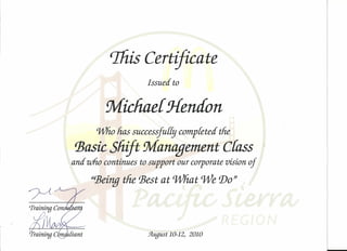 %is Certificate 
Issued to 
Micfiae{ j{endon 
Wlio has successfu[£:; completed the 
'Basic Shift Management crass J 
and who continues to support our corporate vision of 
"'Beingthe 'Best at what We Do" , 
.9Lugust10-12, 2010 
, 
